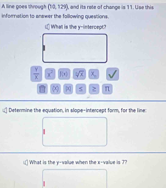 A line goes through (10,129) , and its rate of change is 11. Use this 
information to answer the following questions. 
What is the y-intercept?
 Y/X  x^2 f(x) sqrt[n](x) X_n
' (x) |X| S ≥ π
Determine the equation, in slope-intercept form, for the line: 
What is the y -value when the x -value is 7?