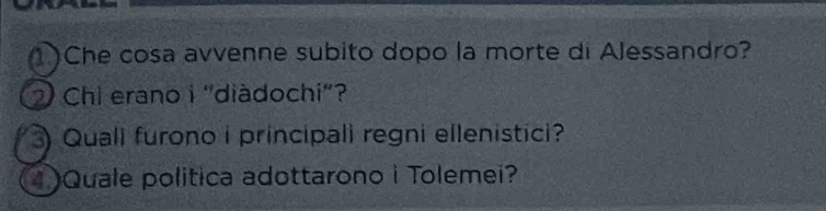 1)Che cosa avvenne subito dopo la morte di Alessandro? 
2 Chi erano i 'diàdochi"? 
Quali furono i principali regni ellenistici? 
1Quale politica adottarono i Tolemei?