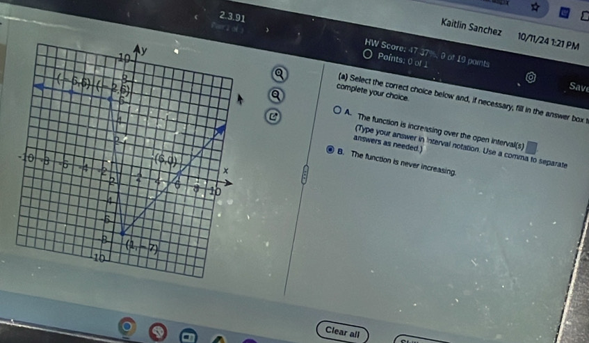 Kaitlin Sanchez 10/11/24 1:21 PM
2.3.91 HW Score: 47 37%, 0 of 19 points
Parr zol Points: 0 of 1
Save
complete your choice.
(a) Select the correct choice below and, if necessary, fill in the answer box
C
A. The function is increasing over the open interval(s)
answers as needed.)
(Type your answer in Interval notation. Use a comma to separate
B. The function is never increasing.
Clear all