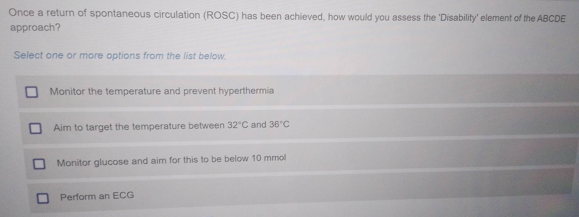 Once a return of spontaneous circulation (ROSC) has been achieved, how would you assess the 'Disability' element of the ABCDE
approach?
Select one or more options from the list below.
Monitor the temperature and prevent hyperthermia
Aim to target the temperature between 32°C and 36°C
Monitor glucose and aim for this to be below 10 mmol
Perform an ECG