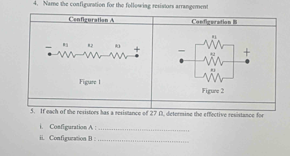 Name the configuration for the following resistors arrangement 
Configuration A Configuration B
R1
R1 R2 R3 + +
R2
R3
Figure 1 
Figure 2 
5. If each of the resistors has a resistance of 27 Ω, determine the effective resistance for 
i. Configuration A :_ 
ii. Configuration B :_