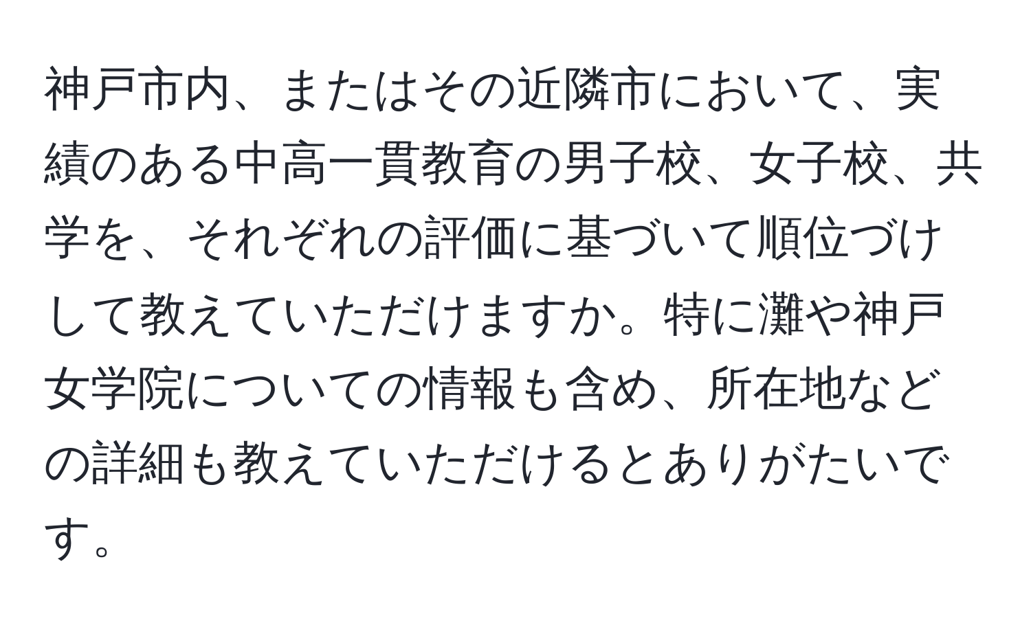 神戸市内、またはその近隣市において、実績のある中高一貫教育の男子校、女子校、共学を、それぞれの評価に基づいて順位づけして教えていただけますか。特に灘や神戸女学院についての情報も含め、所在地などの詳細も教えていただけるとありがたいです。