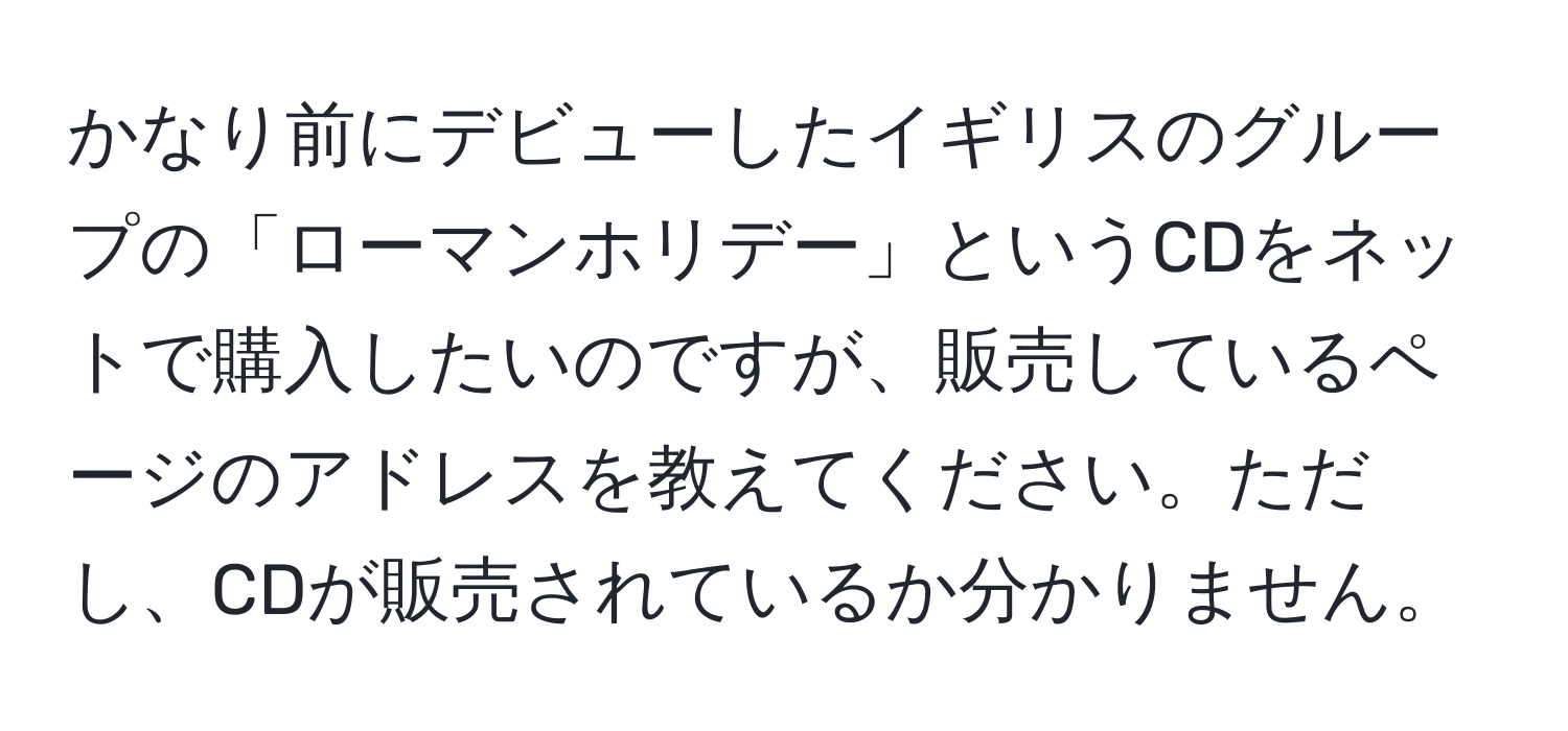 かなり前にデビューしたイギリスのグループの「ローマンホリデー」というCDをネットで購入したいのですが、販売しているページのアドレスを教えてください。ただし、CDが販売されているか分かりません。