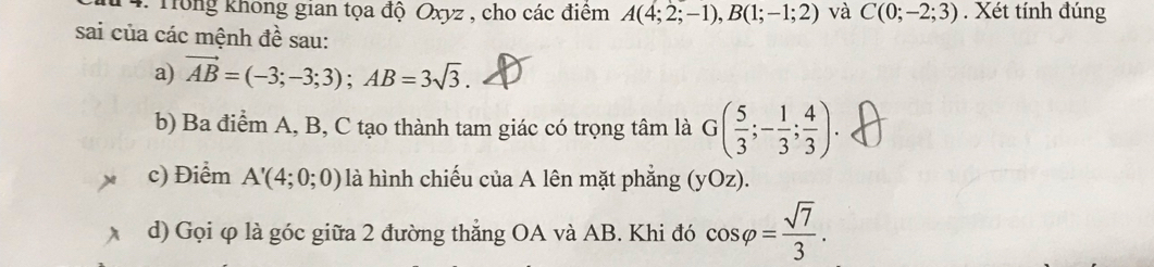 Trong không gian tọa độ Oxyz , cho các điểm A(4;2;-1), B(1;-1;2) và C(0;-2;3). Xét tính đúng 
sai của các mệnh đề sau: 
a) vector AB=(-3;-3;3); AB=3sqrt(3). 
b) Ba điểm A, B, C tạo thành tam giác có trọng tâm là G( 5/3 ;- 1/3 ; 4/3 ). 
c) Điểm A'(4;0;0) là hình chiếu của A lên mặt phẳng (yOz). 
d) Gọi φ là góc giữa 2 đường thắng OA và AB. Khi đó cos varphi = sqrt(7)/3 .