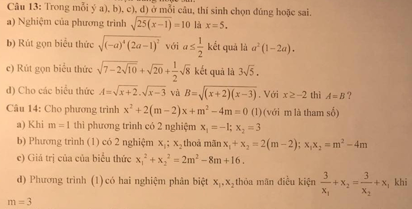 Trong mỗi ý a), b), c), d) ở mỗi câu, thí sinh chọn đúng hoặc sai. 
a) Nghiệm của phương trình sqrt(25(x-1))=10 là x=5. 
b) Rút gọn biểu thức sqrt((-a)^4)(2a-1)^2 với a≤  1/2  kết quả là a^2(1-2a). 
c) Rút gọn biểu thức sqrt(7-2sqrt 10)+sqrt(20)+ 1/2 sqrt(8) kết quả là 3sqrt(5). 
d) Cho các biểu thức A=sqrt(x+2).sqrt(x-3) và B=sqrt((x+2)(x-3)). Với x≥ -2 thì A=B ? 
Câu 14: Cho phương trình x^2+2(m-2)x+m^2-4m=0 (1) (với m là tham _ A 
a) Khi m=1 thì phương trình có 2 nghiệm x_1=-1; x_2=3
b) Phương trình (1) có 2 nghiệm x_1; x_2 thoả mãn x_1+x_2=2(m-2); x_1x_2=m^2-4m
c) Giá trị của của biểu thức x_1^(2+x_2^2=2m^2)-8m+16. 
d) Phương trình (1) có hai nghiệm phân biệt X_1, X_2 thỏa mãn điều kiện frac 3x_1+x_2=frac 3x_2+x, khi
m=3