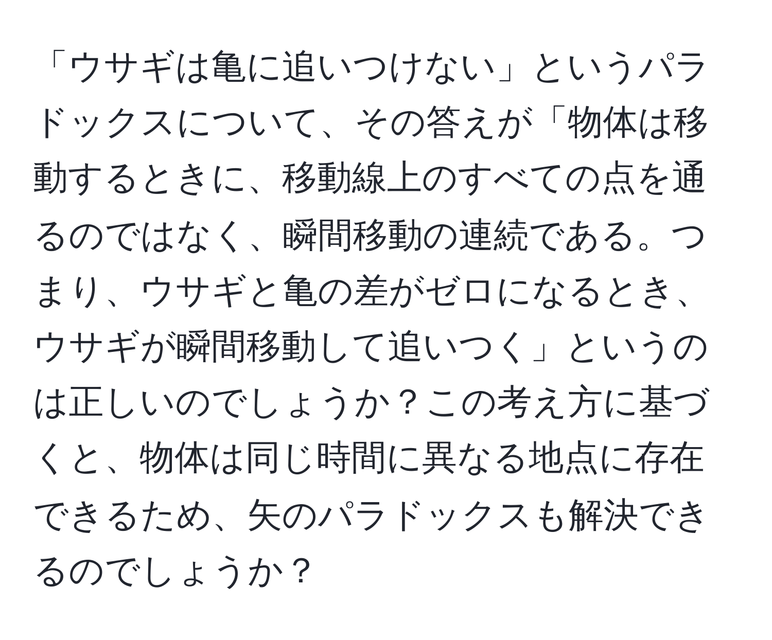 「ウサギは亀に追いつけない」というパラドックスについて、その答えが「物体は移動するときに、移動線上のすべての点を通るのではなく、瞬間移動の連続である。つまり、ウサギと亀の差がゼロになるとき、ウサギが瞬間移動して追いつく」というのは正しいのでしょうか？この考え方に基づくと、物体は同じ時間に異なる地点に存在できるため、矢のパラドックスも解決できるのでしょうか？