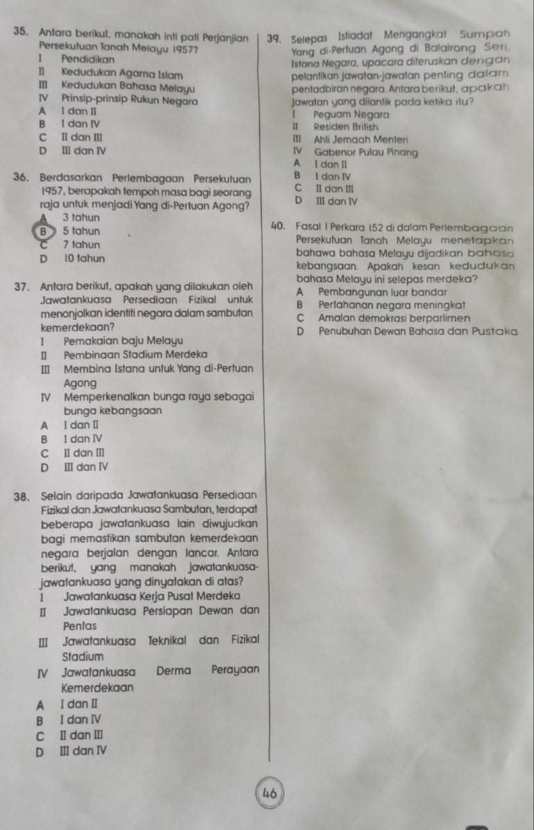 Antara berikut, manakah inti pati Perjanjian 39. Selepas Istiadat Mengangkat Sumpah
Persekutuan Tanah Melayu 1957?
I Pendidikan  Yang di-Pertuan Agong di Balairong Seri.
Istana Negara, upacara diteruskan dengan
I Kedudukan Agama Islam pelantikan jawatan-jawatan penting dalam.
I Kedudukan Bahasa Melayu pentadbiran negara. Antara berikut, apakah
IV Prinsip-prinsip Rukun Negara Jawatan yang dilantik pada ketika itu?
A 1 dan II 1 Peguam Negara
B I dan IV I Residen Brilish
C II dan III III Ahli Jemaah Menteri
D I dan IV IV Gabenor Pulau Pinang
A I dan II
36. Berdasarkan Perlembagaan Persekutuan B l dan IV
1957, berapakah tempoh masa bagi seorang C I dan II
raja untuk menjadi Yang di-Pertuan Agong? D Ⅲ dan IV
A 3 tahun 40. Fasal 1 Perkara 152 di dalam Perlembagaan
B 5 tahun Persekutuan Tanah Melayu menetapkan
C 7 tahun
D 10 tahun bahawa bahasa Melayu dijadikan bahaisa
kebangsaan. Apakah kesan kedudukan
bahasa Melayu ini selepas merdeka?
37. Antara berikut, apakah yang dilakukan oleh A Pembangunan luar bandar
Jawatankuasa Persediaan Fizikal untuk B Pertahanan negara meningkat
menonjolkan identiti negara dalam sambutan C Amalan demokrasi berparlimen
kemerdekaan? D Penubuhan Dewan Bahasa dan Pustaka
I Pemakaian baju Melayu
I Pembinaan Stadium Merdeka
I Membina Istana untuk Yang di-Pertuan
Agong
IV Memperkenalkan bunga raya sebagai
bunga kebangsaan
A l dan Ⅱ
B I dan IV
C I dan Ⅲ
D Ⅲ dan ⅣV
38. Selain daripada Jawatankuasa Persediaan
Fizikal dan Jawatankuasa Sambutan, terdapat
beberapa jawatankuasa lain diwujudkan 
bagi memastikan sambutan kemerdekaan 
negara berjalan dengan lancar. Antara
berikut, yang manakah jawatankuasa-
jawatankuasa yang dinyatakan di atas?
I Jawatankuasa Kerja Pusat Merdeka
I  Jawatankuasa Persiapan Dewan dan
Pentas
I Jawatankuasa Teknikal dan Fizikal
Stadium
IV Jawatankuasa Derma Perayaan
Kemerdekaan
A I dan I
B I dan IV
C Ⅱ dan Ⅲ
D Ⅲ dan ⅣV
46