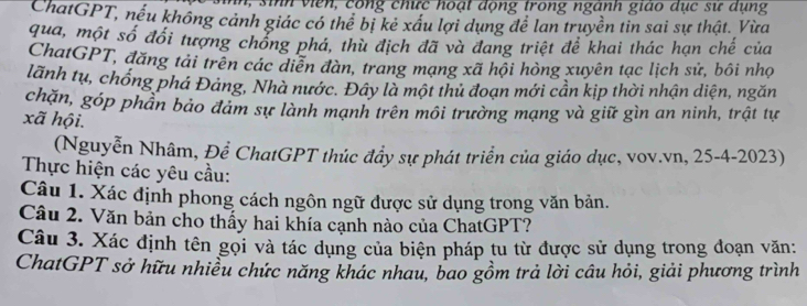 ih vien , cong chức hoạt động trong ngành giáo dục sư dụng 
ChatGPT, nếu không cảnh giác có thể bị kẻ xấu lợi dụng để lan truyền tin sai sự thật. Vừa 
qua, một số đối tượng chống phá, thù địch đã và đang triệt để khai thác hạn chế của 
ChatGPT, đăng tải trên các diễn đàn, trang mạng xã hội hòng xuyên tạc lịch sử, bôi nhọ 
lãnh tụ, chống phá Đảng, Nhà nước. Đây là một thủ đoạn mới cần kịp thời nhận diện, ngăn 
chặn, góp phần bảo đảm sự lành mạnh trên môi trường mạng và giữ gìn an ninh, trật tự 
xã hội. 
(Nguyễn Nhâm, Để ChatGPT thúc đẩy sự phát triển của giáo dục, vov.vn, 25-4-2023) 
Thực hiện các yêu cầu: 
Câu 1. Xác định phong cách ngôn ngữ được sử dụng trong văn bản. 
Câu 2. Văn bản cho thấy hai khía cạnh nào của ChatGPT? 
Câu 3. Xác định tên gọi và tác dụng của biện pháp tu từ được sử dụng trong đoạn văn: 
ChatGPT sở hữu nhiều chức năng khác nhau, bao gồm trả lời câu hỏi, giải phương trình