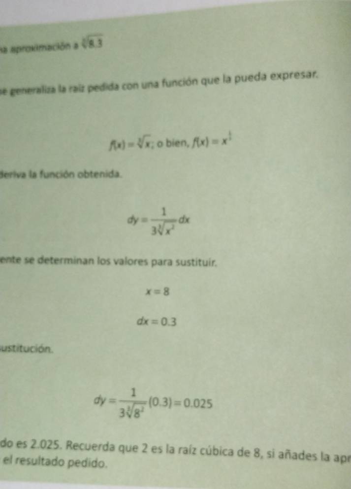 la aproximación a sqrt[3](8.3)
se generaliza la raiz pedida con una función que la pueda expresar,
f(x)=sqrt[3](x); o bien, f(x)=x^(frac 1)2
deriva la función obtenida.
dy= 1/3sqrt[3](x^2) dx
ente se determinan los valores para sustituir.
x=8
dx=0.3
ustitución.
dy= 1/3sqrt[3](8^2) (0.3)=0.025
do es 2.025. Recuerda que 2 es la raíz cúbica de 8, si añades la apr 
el resultado pedido.