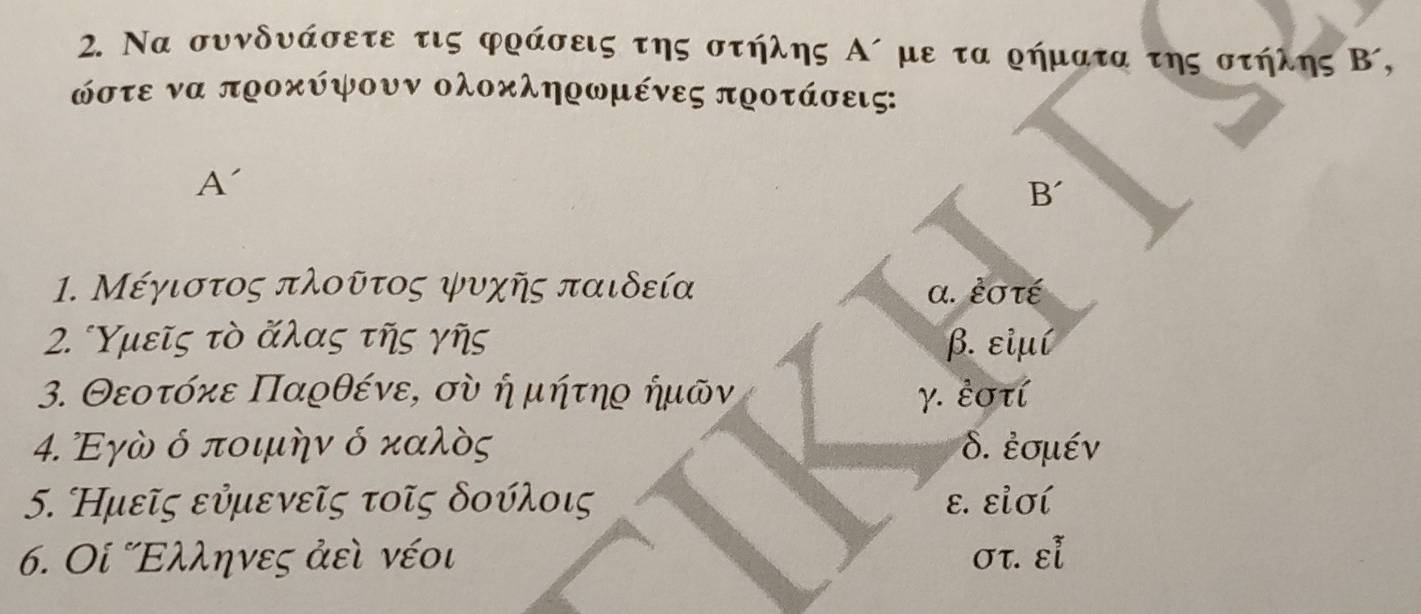 Να συνδνάσετε τις φράσεις της στήλης Α´ με τα ρήματα της στήλης Β´,
όστε να προκύψουν ολοκληρωμένες προτάσεις:
A'
B´
1. Μέγιστος πλοῦτος ψυχῆς παιδεία α. ἐστέ
2. Υμεῖς τὸ ἄλας τῆς γῆς β. εἰμí
3. Θεοτόηκε Παρθένε, σὸ ή μήτηρ ήμῶν γ. ἐστί
4. Εγὸ ό ποιμην ό καλὸς δ. ἐσμέν
5. Κμεῖς εὐμενεῖς τοῖς δουλοις ε. εἰσί
6. Οί Ελληνες ἀεὶ νέοι στ. εl