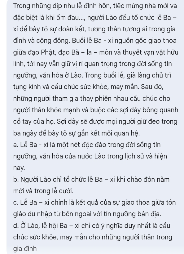 Trong những dịp như lễ đính hôn, tiệc mừng nhà mới và
đặc biệt là khi ốm đau..., người Lào đều tổ chức lễ Ba -
xi để bày tỏ sự đoàn kết, tương thân tương ái trong gia
đình và cộng đồng. Buổi lễ Ba - xi nguồn gốc giao thoa
giữa đạo Phật, đạo Bà - la - môn và thuyết vạn vật hữu
linh, tới nay vẫn giữ vị rí quan trọng trong đời sống tín
ngưỡng, văn hóa ở Lào. Trong buổi lễ, già làng chủ trì
tụng kinh và cầu chúc sức khỏe, may mắn. Sau đó,
những người tham gia thay phiên nhau cầu chúc cho
tnhgười thân khỏe mạnh và buộc các sợi dây bông quanh
cổ tay của họ. Sợi dây sẽ được mọi người giữ đeo trong
ba ngày để bày tỏ sự gắn kết mối quan hệ.
a. Lễ Ba - xi là một nét độc đáo trong đời sống tín
ngưỡng, văn hóa của nước Lào trong lịch sử và hiện
nay.
b. Người Lào chỉ tổ chức lễ Ba - xi khi chào đón năm
mới và trong lễ cưới.
c. Lễ Ba - xi chính là kết quả của sự giao thoa giữa tôn
giáo du nhập từ bên ngoài với tín ngưỡng bản địa.
d. Ở Lào, lễ hội Ba - xi chỉ có ý nghĩa duy nhất là cầu
chúc sức khỏe, may mắn cho những người thân trong
gia đình