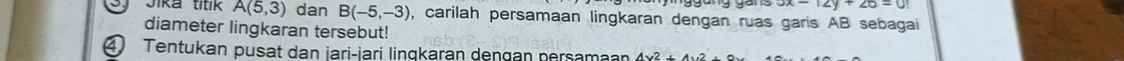 3x-12y+26=0
Jika titik A(5,3) dan B(-5,-3) , carilah persamaan lingkaran dengan ruas garis AB sebagai 
diameter lingkaran tersebut! 
④ Tentukan pusat dan jari-iari lingkaran dengan nersamaan