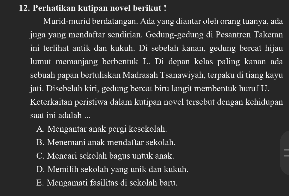 Perhatikan kutipan novel berikut !
Murid-murid berdatangan. Ada yang diantar oleh orang tuanya, ada
juga yang mendaftar sendirian. Gedung-gedung di Pesantren Takeran
ini terlihat antik dan kukuh. Di sebelah kanan, gedung bercat hijau
lumut memanjang berbentuk L. Di depan kelas paling kanan ada
sebuah papan bertuliskan Madrasah Tsanawiyah, terpaku di tiang kayu
jati. Disebelah kiri, gedung bercat biru langit membentuk huruf U.
Keterkaitan peristiwa dalam kutipan novel tersebut dengan kehidupan
saat ini adalah ...
A. Mengantar anak pergi kesekolah.
B. Menemani anak mendaftar sekolah.
C. Mencari sekolah bagus untuk anak.
D. Memilih sekolah yang unik dan kukuh.
E. Mengamati fasilitas di sekolah baru.