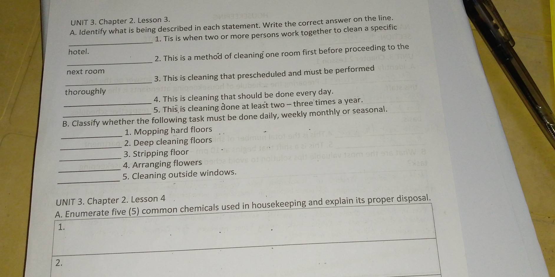 Chapter 2. Lesson 3. 
A. Identify what is being described in each statement. Write the correct answer on the line. 
_ 
1. Tis is when two or more persons work together to clean a specific 
hotel. 
_ 
2. This is a method of cleaning one room first before proceeding to the 
next room 
_ 
3. This is cleaning that prescheduled and must be performed 
thoroughly 
4. This is cleaning that should be done every day. 
_5. This is cleaning done at least two - three times a year. 
B. Classify whether the following task must be done daily, weekly monthly or seasonal. 
_1. Mopping hard floors 
_ 
2. Deep cleaning floors 
_ 
3. Stripping floor 
_ 
4. Arranging flowers 
_ 
5. Cleaning outside windows. 
UNIT 3. Chapter 2. Lesson 4 
A. Enumerate five (5) common chemicals used in housekeeping and explain its proper disposal. 
1. 
2.