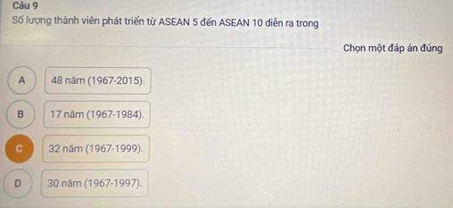 Số lượng thành viên phát triển từ ASEAN 5 đến ASEAN 10 diễn ra trong
Chọn một đáp án đúng
A 48nam(1967-2015).
B 17ndm(1967-1984).
C 32ndm(1967-1999).
D 30nam(1967-1997).