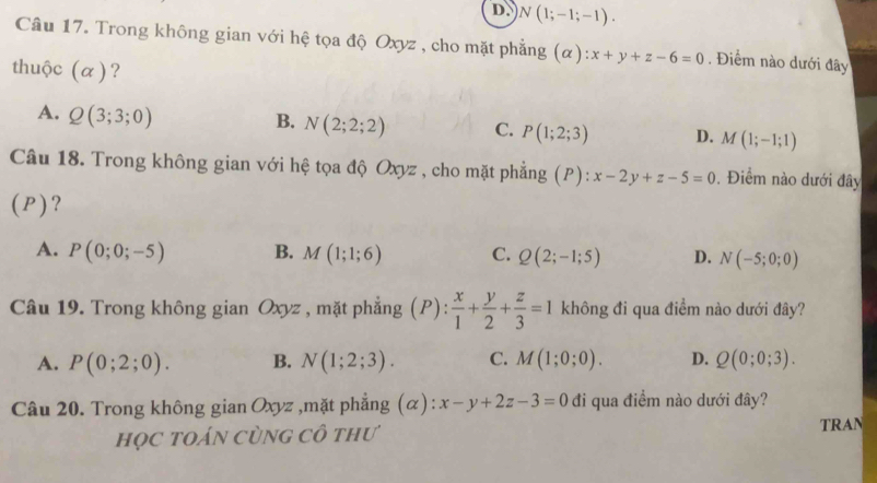 D. N(1;-1;-1). 
Câu 17. Trong không gian với hệ tọa độ Oxyz , cho mặt phẳng (α) x+y+z-6=0. Điểm nào dưới đây
thuộc (α)?
A. Q(3;3;0)
B. N(2;2;2) C. P(1;2;3) D. M(1;-1;1)
Câu 18. Trong không gian với hệ tọa độ Oxyz , cho mặt phẳng (P): x-2y+z-5=0. Điểm nào dưới đây
(P)?
A. P(0;0;-5) B. M(1;1;6) C. Q(2;-1;5) D. N(-5;0;0)
Câu 19. Trong không gian Oxyz , mặt phẳng (P ):  x/1 + y/2 + z/3 =1 không đi qua điểm nào dưới đây?
A. P(0;2;0). B. N(1;2;3). C. M(1;0;0). D. Q(0;0;3). 
Câu 20. Trong không gian Oxyz ,mặt phẳng (α): x-y+2z-3=0 đi qua điểm nào dưới đây?
họC tOáN CùnG Cô thư
TRAN