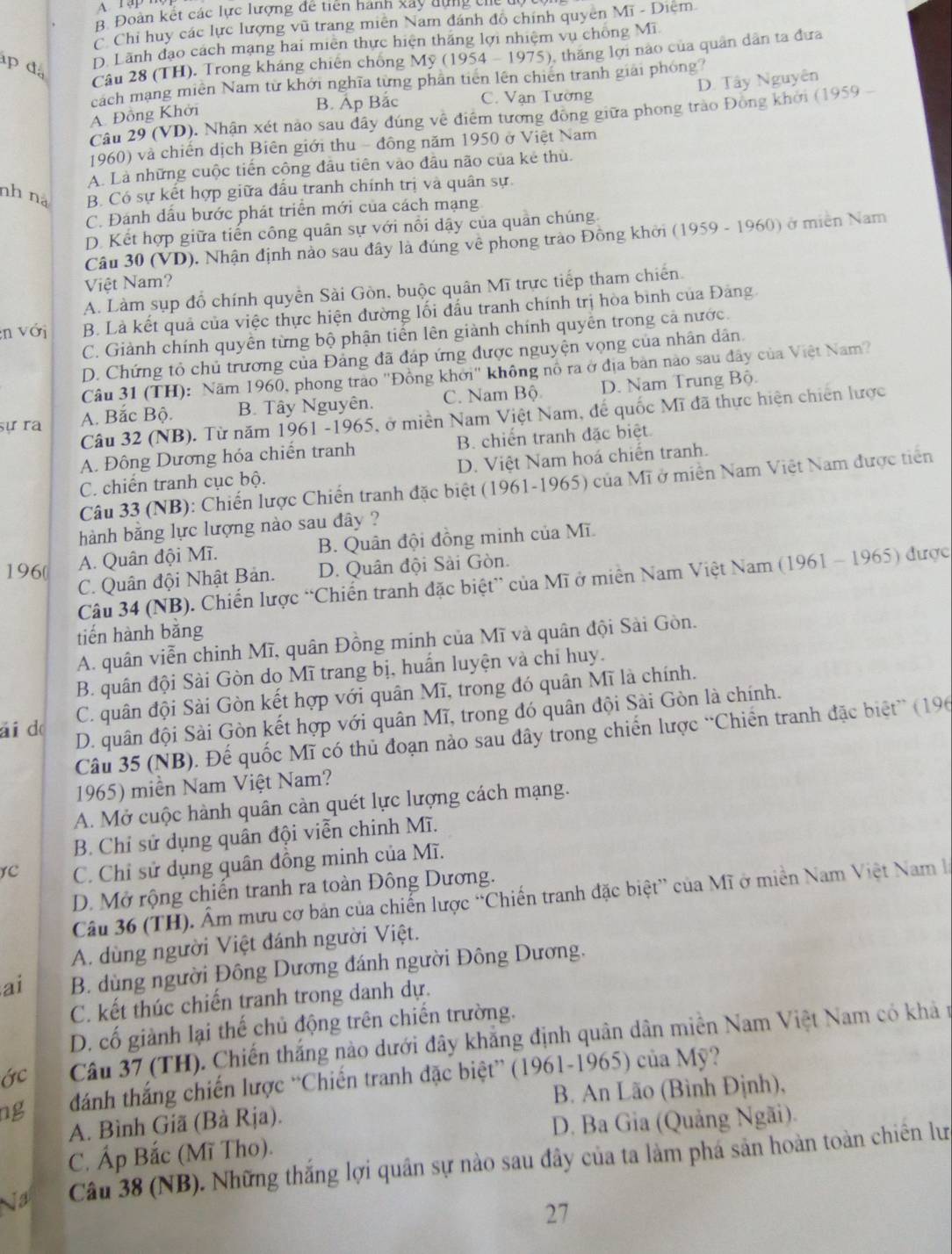 B. Đoàn kết các lực lượng đề tiên hành xây dựng thể
C. Chỉ huy các lực lượng vũ trang miên Nam đánh đô chính quyên Mĩ - Diệm
Câu 28 (TH). Trong kháng chiến chống Mỹ (1954 - 1975) 0, thăng lợi nào của quân dân ta đưa
p đa
D. Lãnh đạo cách mạng hai miên thực hiện thắng lợi nhiệm vụ chống Mĩ
cách mạng miên Nam từ khởi nghĩa từng phần tiến lên chiến tranh giải phóng?
B. Ấp Bắc C. Vạn Tường D. Tây Nguyên
A. Đồng Khởi
Câu 29 (VD). Nhân xét nào sau đây đúng về điểm tương đồng giữa phong trào Đồng khởi (1959 -
1960) và chiến dịch Biên giới thu - đông năm 1950 ở Việt Nam
A. Là những cuộc tiến công đầu tiên vào đâu não của kẻ thù.
nh nà B. Có sự kết hợp giữa đấu tranh chính trị và quân sự.
C. Đánh dấu bước phát triển mới của cách mạng
D. Kết hợp giữa tiến công quân sự với nổi dậy của quản chúng
Câu 30 (VD). Nhận định nảo sau đây là đúng về phong trào Đồng khởi (1959 - 1960) ở miền Nam
Việt Nam?
A. Làm sụp đổ chính quyền Sài Gòn, buộc quân Mĩ trực tiếp tham chiến.
:n với B. Là kết quả của việc thực hiện đường lối đầu tranh chính trị hòa bình của Đảng.
C. Giành chính quyền từng bộ phận tiến lên giành chính quyền trong cả nước.
D. Chứng tỏ chủ trương của Đảng đã đáp ứng được nguyện vọng của nhân dân.
Câu 31 (TH): Năm 1960, phong trào ''Đồng khởi'' không nổ ra ở địa bản nào sau đây của Việt Nam
sự ra A. Bắc Bộ. B. Tây Nguyên. C. Nam Bộ D. Nam Trung Bộ.
Câu 32 (NB). Từ năm 1961 -1965, ở miền Nam Việt Nam, đế quốc Mĩ đã thực hiện chiến lược
A. Đông Dương hóa chiến tranh B. chiến tranh đặc biệt
C. chiến tranh cục bộ. D. Việt Nam hoá chiến tranh.
Câu 33 (NB): Chiến lược Chiến tranh đặc biệt (1961-1965) của Mĩ ở miền Nam Việt Nam được tiên
hành bằng lực lượng nào sau đây ?
196( A. Quân đội Mĩ. B. Quân đội đồng minh của Mĩ.
C. Quân đội Nhật Bản. D. Quân đội Sài Gòn.
Câu 34 (NB). Chiến lược “Chiến tranh đặc biệt” của Mĩ ở miên Nam Việt Nam (1961 - 1965) được
tiến hành bằng
A. quân viễn chỉnh Mĩ, quân Đồng minh của Mĩ và quân đội Sài Gòn.
B. quân đội Sài Gòn do Mĩ trang bị, huấn luyện và chỉ huy.
ái do C. quân đội Sài Gòn kết hợp với quân Mĩ, trong đó quân Mĩ là chính.
D. quân đội Sài Gòn kết hợp với quân Mĩ, trong đó quân đội Sài Gòn là chính.
Câu 35 (NB). Đế quốc Mĩ có thủ đoạn nào sau đây trong chiến lược “Chiến tranh đặc biệt” (196
1965) miền Nam Việt Nam?
A. Mở cuộc hành quân cản quét lực lượng cách mạng.
B. Chỉ sử dụng quân đội viễn chinh Mĩ.
YC C. Chỉ sử dụng quân đồng minh của Mĩ.
D. Mở rộng chiến tranh ra toàn Đông Dương.
Câu 36 (TH). Âm mưu cơ bản của chiến lược “Chiến tranh đặc biệt” của Mĩ ở miền Nam Việt Nam l
A. dùng người Việt đánh người Việt.
ai B. dùng người Đông Dương đánh người Đông Dương.
C. kết thúc chiến tranh trong danh dự.
D. cố giành lại thế chủ động trên chiến trường.
Câu 37 (TH). Chiến thắng nào dưới đây khẳng định quân dân miền Nam Việt Nam có khả t
ng dánh thắng chiến lược “Chiến tranh đặc biệt” (1961-1965) của Mỹ?
B. An Lão (Bình Định),
A. Bình Giã (Bà Rja).
D. Ba Gia (Quảng Ngãi).
C. Áp Bắc (Mĩ Tho).
Ja Câu 38 (NB). Những thắng lợi quân sự nào sau đây của ta làm phá sản hoàn toàn chiến lư
27