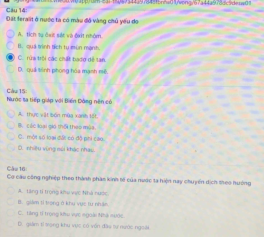 Đất feralit ở nước ta có màu đỏ vàng chủ yếu do
A. tích tụ ôxit sắt và ôxit nhôm.
B. quá trình tích tụ mùn mạnh.
C. rửa trôi các chất badơ dễ tan.
D. quá trình phong hóa mạnh mẽ.
Câu 15:
Nước ta tiếp giáp với Biển Đông nên có
A. thực vật bốn mùa xanh tốt.
B. các loại gió thổi theo mùa.
C. một số loại đất có độ phì cao.
D. nhiều vùng núi khác nhau.
Câu 16:
Cơ cấu công nghiệp theo thành phần kinh tế của nước ta hiện nay chuyển dịch theo hướng
A. tăng tỉ trọng khu vực Nhà nước.
B. giảm tí trọng ở khu vực tư nhân.
C. tăng tỉ trọng khu vực ngoài Nhà nước.
D. giảm tỉ trọng khu vực có vốn đầu tư nước ngoài.