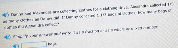 Danny and Alexandra are collecting clothes for a clothing drive. Alexandra collected 1/5
as many clothes as Danny did. If Danny collected 1 .1/3 bags of clothes, how many bags of 
clothes did Alexandra collect? 
Simplify your answer and write it as a fraction or as a whole or mixed number. 
□ bags