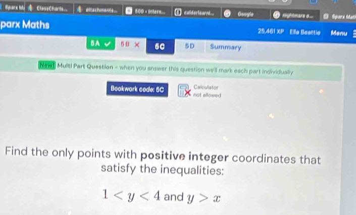 Sparx Mé ClaseCharts.. attachments... 500 - Intern... calderlearn... Gangle )rghtmare o.. D Sparn Mati 
parx Maths 25.401 XP Ella Beattie Menu 
BA 5× 60 5D Summary 
Naw! Multi Part Question = when you answer this question we'll mark each part individually 
Calculator 
Bookwork code: 5C not allowed 
Find the only points with positive integer coordinates that 
satisfy the inequalities:
1 and y>x