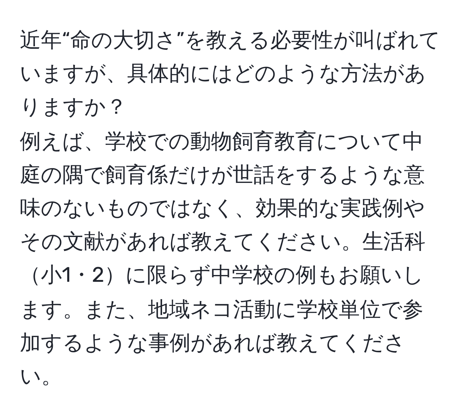 近年“命の大切さ”を教える必要性が叫ばれていますが、具体的にはどのような方法がありますか？  
例えば、学校での動物飼育教育について中庭の隅で飼育係だけが世話をするような意味のないものではなく、効果的な実践例やその文献があれば教えてください。生活科小1・2に限らず中学校の例もお願いします。また、地域ネコ活動に学校単位で参加するような事例があれば教えてください。