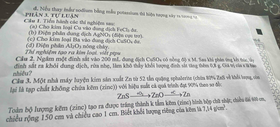 d. Nếu thay mầu sodium bằng mẫu potassium thì hiện tượng xảy ra tương tự.
phần 3. Tự luận
Câu 1. Tiến hành các thí nghiệm sau:
(a) Cho kim loại Cu vào dung dịch FeCl₃ dư.
(b) Điện phân dung dịch AgNO_3 : (điện cực trơ). Vũ đề
(c) Cho kim loại Ba vào dung dịch CuSO_4 du.
(d) Điện phân Al_2O_3 nóng chảy.
Thí nghiệm tạo ra kim loại. viết ptpu
Câu 2. Ngâm một đinh sắt vào 200 mL dung dịch CuSO4 có nồng dhat Q* M.. Sau khi phản ứng kết thúc, lấy
định sắt ra khỏi dung dịch, rửa nhẹ, làm khô thấy khối lượng đinh sắt tăng thêm 0,8 g. Giá trị của x là bao
nhiêu?
Câu 3. Một nhà máy luyện kim sản xuất Zn từ 52 tấn quặng sphalerite (chứa 80% ZnS về khối lượng, còn
lạai là tạp chất không chứa kẽm (zinc)) với hiệu suất cả quá trình đạt 90% theo sơ đồ:
ZnSxrightarrow +o_2ZnOxrightarrow +cZn
Toàn bộ lượng kẽm (zinc) tạo ra được tráng thành k tấm kẽm (zinc) hình hộp chữ nhật; chiều dài 600 cm,
chiều rộng 150 cm và chiều cao 1 cm. Biết khối lượng riêng của kẽm là 7, 14g/cm^3.