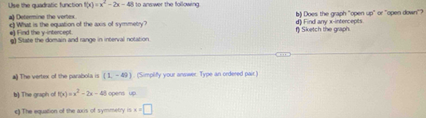 Use the quadratic function f(x)=x^2-2x-48 to answer the following. 
a) Determine the vertex. b) Does the graph "open 40° or "open down"? 
c)What is the equation of the axis of symmetry? d) Find any x-intercepts 
e) Find the y-intercept. f) Sketch the graph. 
g) State the domain and range in interval notation. 
a) The vertex of the parabola is (1,-49). (Simplify your answer. Type an ordered pair.) 
b) The graph of f(x)=x^2-2x-48 opens up 
c) The equation of the axis of symmetry is x=□