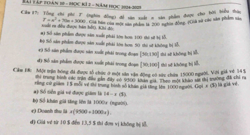 BẢI TẢP TOÁN 10 - HỌC KÍ 2 - NăM HỌC 2024-2025
Câu 17: Tổng chí phí T (nghin đồng) để sản xuất π sản phẩm được cho bởi biểu thứn
T=n^2+70n+3000. Giá bán của một sản phẩm là 200 nghìn đồng. (Giả sử các sản phẩm sận
xuất ra đều được bán hết). Khi đó:
a) Số sản phẩm được săn xuất phải lớn hơn 100 thì sẽ bị lỗ.
b) Số sản phẩm được sản xuất phải lớn hơn 50 thì sẽ không bị lỗ.
c) Số sản phẩm được sản xuất phái trong đoạn [50;130] thì sē không bị lỗ.
d) Số sản phẩm được sản xuất phái trong đoạn [30:100] thì sē khōng bị lỗ,
Câu 18: Một trận bóng đá được tổ chức ở một sân vận động có sức chứa 15000 người. Với giá vẻ 14$
thi trung binh các trận đầu gân đây có 9500 khán giả. Theo một khảo sát thị trường đã chỉ ra
rằng cứ giảm 1 $ mỗi về thì trung binh số khán giả tăng lên 1000 người. Gọi x ($) là giá về,
a) Số tiền giá vé được giám là 14-x(S).
b) Số khán giả tăng lên là 1000x (người).
c) Doanh thu là x(9500+1000x). 
d) Giá vé từ 10 $ đến 13, 5 $ thì đơn vị không bị lỗ.