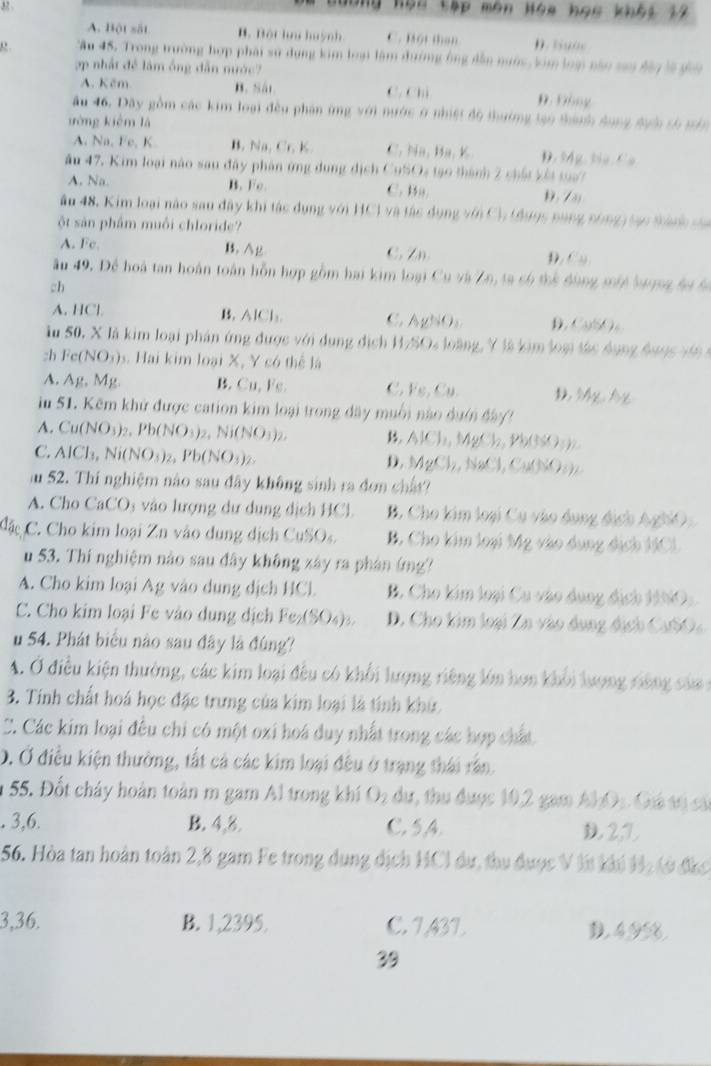 32
ô ng họu tập môn Hòa họ c khòg 14
A. Bột sắt B. Bội ha huỳn C. Hột than D. t g o e 
, . Tâu 45. Trong trường hợp phái sử dụng kim loại làm đường ông dẫn nước, kim loại nào si đây là gii
ợp nhất đề làm ông dẫn nước
A. Kêm B. Sát. C. Chú D. Đồng
âu 46. Dãy gồm các kim loại đều phân ứng y6) nước ở nhiệt độ thưởng tạo thành dụng đựớc số tản
ưòng kièm là
A. Na, Fe, K B. Na Cr,K C 111. 118, D. Mg. Na Ca
ău 47. Kim loại nào sau đây phân ứng dung địch CuSO4 tạo thành 2 chất xết toa7
A. Na. B. Fe. C. Ba. Đ. 7
âu 48. Kim loại nào sau đây khi tác dụng với HCl và tác dụn 12sin C1 t nn5 năng nông tạo thành sa
ột sản phẩm muối chloride?
A. Fe. B. Ag C. Zn D. Cu
ầu 49. Để hoà tan hoàn toàn hỗn hợp gồm hai kim loại Cu và Zn, ta só thể đùng một lượng đu 6
ch
A. HCl B. AlCl C. AgSiO_3 D CuSO_4
Ấu 50, X là kim loại phán ứng được với dụng địch 1/x 24 loàng, Y là kim loại tác dụng 4  144/5 
:h Fe(NO_3) 4 Hai kim loại X, Y có thể là
A. Ag.Mg B. Cu, Fe. C. Fe,Cu. D Mg°
iu 51. Kẽm khử được cation kim loại trong đây muối nào dưới đày
A. Cu(NO_3)_2,Pb(NO_3)_2,Ni(NO_3)_2, B. AlCl_1,MgCl_2,Pb(3SO_3)_2
C. AICl_3,Ni(NO_3)_2,Pb(NO_3)_2.
D MgCl_2,NaCl,Cu(N)2O_3)2
au 52. Thí nghiệm nào sau đây không sinh ra đơn chấ
A. Cho CaCO 5 vào lượng dư dung dịch HCl. B. Cho kim loại Cu vào dụng địch AghiO
Cặc C Cho kim loại Zn vào dung dịch CuSO. B. Cho kim loại Mg vào dụng dịch HCl
u 53. Thi nghiệm nào sau đây không xây ra phán (mg?
A. Cho kim loại Ag vào dung dịch HCl. B. Cho kim loại Cu vào dụng địch 1O:
C. Cho kim loại Fe vào dung dịch Fe_2(SO_4)_3. D. Cho kim loại Zn vào dung địch CaSO
u 54. Phát biểu nào sau đây là đúng?
A. Ở điều kiện thường, các kim loại đều có khối lượng riêng lớn hơn khổi lượng rông của 
3. Tính chất hoá học đặc trưng của kim loại là tính khủ
C. Các kim loại đều chi có một oxi hoá duy nhất trong các hợp chất
Ở. Ở điều kiện thường, tất cá các kim loại đều ở trạng thái rần
n 55. Đốt cháy hoàn toàn m gam Al trong khí O₂ dự, thu được 10,2 gam AlO1 Giả tố cá
. 3,6. B. 4,8. C. 5,4. D 2,D
56. Hòa tan hoàn toàn 2,8 gam Fe trong dụng địch HCI dự, thu được V lt khi Hị tở đác
3,36. B. 1,2395, C. 7,43L. D.4,9%.
39