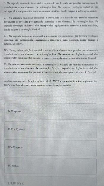 I - Na segunda revolução industrial, a automação era baseada em grandes mecanismos de
transferência e era chamada de automação fixa. Na terceira revolução industrial são
incorporados equipamentos maiores e menos versáteis, dando origem à automação pesada.
II - Na primeira revolução industrial, a automação era baseada em grandes máquinas
ferramenta controladas por comando numérico e era chamada de automação fixa. Na
segunda revolução industrial são incorporados equipamentos menores e mais versáteis,
dando origem a automação flexível
III - Na segunda revolução industrial, a automação era inexistente. Na terceira revolução
industrial são incorporados equipamentos menores e mais versáteis, dando origem à
automação flexivel
IV - Na segunda revolução industrial, a automação era baseada em grandes mecanismos de
transferência e era chamada de automação fixa. Na terceira revolução industrial são
incorporados equipamentos menores e mais versáteis, dando origem à automação flexível.
V - Na primetra revolução industrial, a automação era baseada em grandes mecanismos de
transferência e era chamada de automação fixa. Na segunda revolução industrial são
incorporados equipamentos menores e mais versáteis, dando orígem à automação flexível
Analisando o conceito de automação no século XVIII e sua evolução até o surgimento dos
CLP_1 , escolha a alternativa que expressa duas afirmações corretas
l e II, apenas
II, III e V, apenas.
IVeV apenas.
IV, apenas
I, II, III, IV e V