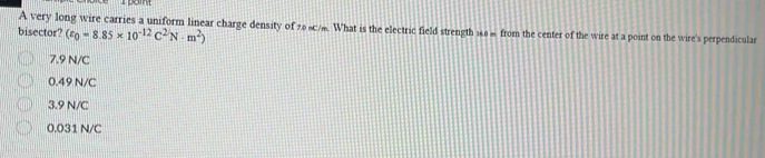 A very long wire carries a uniform linear charge density of 208c/. What is the electric field strength 168 % from the center of the wire at a point on the wire's perpendiculasr
bisector? (varepsilon _0=8.85* 10^(-12)C^2N· m^2)
7.9 N/C
0.49 N/C
3.9 N/C
0.031 N/C