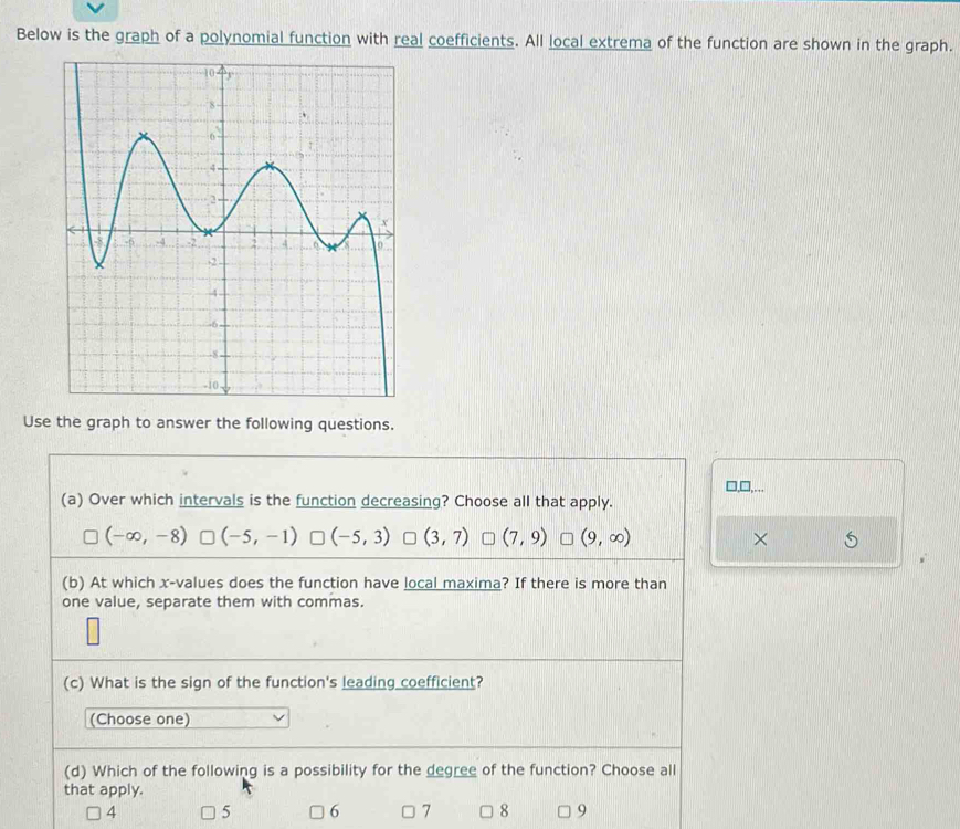 Below is the graph of a polynomial function with real coefficients. All local extrema of the function are shown in the graph.
Use the graph to answer the following questions.
□,□,...
(a) Over which intervals is the function decreasing? Choose all that apply.
(-∈fty ,-8) (-5,-1) (-5,3) (3,7) (7,9) (9,∈fty ) ×
(b) At which x -values does the function have local maxima? If there is more than
one value, separate them with commas.
(c) What is the sign of the function's leading coefficient?
(Choose one)
(d) Which of the following is a possibility for the degree of the function? Choose all
that apply.
4 5 6 7 8 9