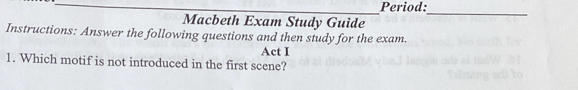 Period: 
Macbeth Exam Study Guide 
_ 
Instructions: Answer the following questions and then study for the exam. 
Act I 
1. Which motif is not introduced in the first scene?