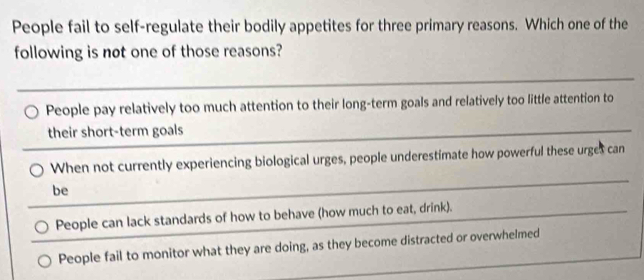 People fail to self-regulate their bodily appetites for three primary reasons. Which one of the
following is not one of those reasons?
People pay relatively too much attention to their long-term goals and relatively too little attention to
their short-term goals
When not currently experiencing biological urges, people underestimate how powerful these urges can
be
People can lack standards of how to behave (how much to eat, drink).
People fail to monitor what they are doing, as they become distracted or overwhelmed