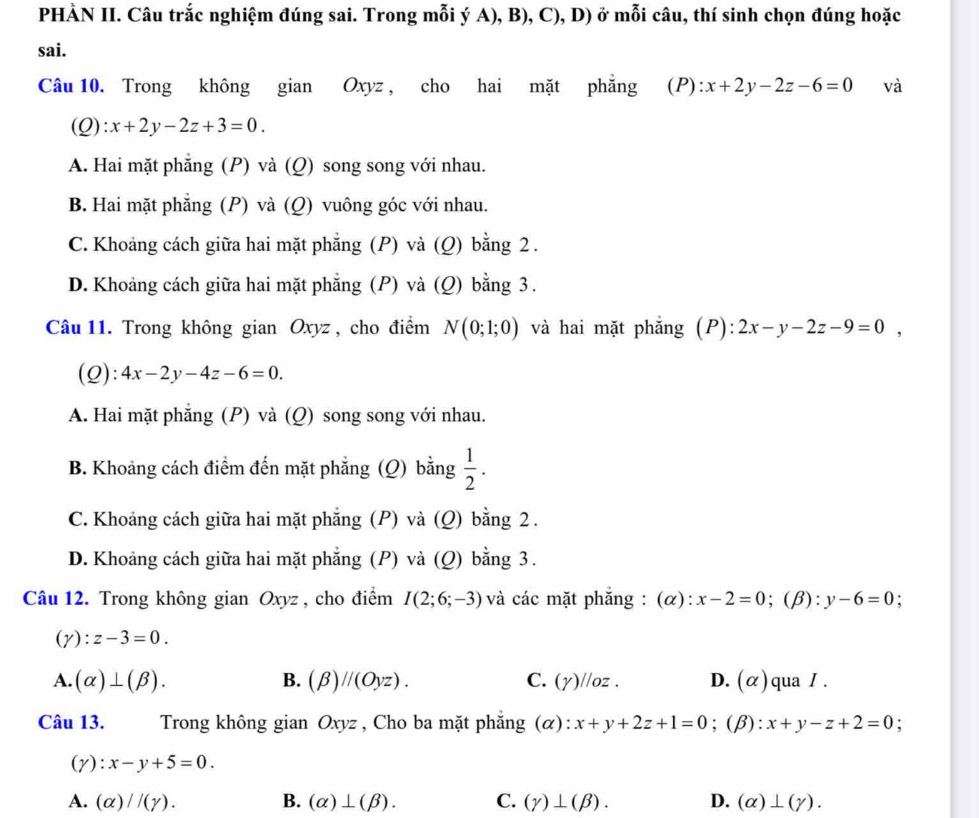 PHÀN II. Câu trắc nghiệm đúng sai. Trong mỗi ý A), B), C), D) ở mỗi câu, thí sinh chọn đúng hoặc
sai.
Câu 10. Trong không gian Oxyz , cho hai mặt phẳng (P): x+2y-2z-6=0 và
(Q) x+2y-2z+3=0.
A. Hai mặt phẳng (P) và (Q) song song với nhau.
B. Hai mặt phẳng (P) và (Q) vuông góc với nhau.
C. Khoảng cách giữa hai mặt phẳng (P) và (Q) bằng 2.
D. Khoảng cách giữa hai mặt phẳng (P) và (Q) bằng 3 .
Câu 11. Trong không gian Oxyz, cho điểm N(0;1;0) và hai mặt phẳng (P): 2x-y-2z-9=0,
(Q): 4x-2y-4z-6=0.
A. Hai mặt phẳng (P) và (Q) song song với nhau.
B. Khoảng cách điểm đến mặt phẳng (Q) bằng  1/2 .
C. Khoảng cách giữa hai mặt phẳng (P) và (Q) bằng 2.
D. Khoảng cách giữa hai mặt phẳng (P) và (Q) bằng 3.
Câu 12. Trong không gian Oxyz , cho điểm I(2;6;-3) và các mặt phẳng : (α): x-2=0; (β): y-6=0
(gamma ):z-3=0.
A. (alpha )⊥ (beta ). B. (beta )//(Oyz). C. (gamma ) /oz . D. (alpha ) qua I .
Câu 13.   Trong không gian Oxyz , Cho ba mặt phẳng (α): x+y+2z+1=0;(β): x+y-z+2=0 :
(γ): x-y+5=0.
A. (alpha )//(gamma ). B. (alpha )⊥ (beta ). C. (gamma )⊥ (beta ). D. (alpha )⊥ (gamma ).