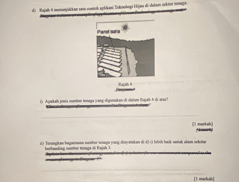 Rajah 4 menunjukkan satu contoh aplikasi Teknologi Hijau di dalam sektor tenaga. 
Rajah 4 
i) Apakah jenis sumber tenaga yang digunakan di dalam Rajah 4 di atas? 
[1 markah] 
ii) Terangkan bagaimana sumber tenaga yang dinyatakan di d) i) lebih baik untuk alam sekitar 
berbanding sumber tenaga di Rajah 3. 
[1 markah]