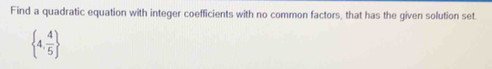 Find a quadratic equation with integer coefficients with no common factors, that has the given solution set
 4, 4/5 