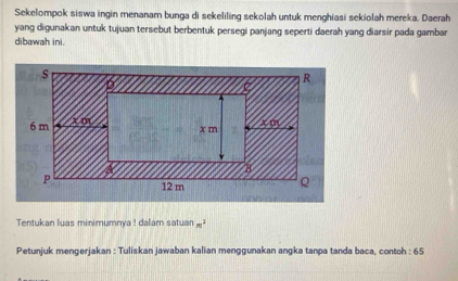 Sekelompok siswa ingin menanam bunga di sekeliling sekolah untuk menghiasi sekiolah mereka. Daerah 
yang digunakan untuk tujuan tersebut berbentuk persegi panjang seperti daerah yang diarsir pada gambar 
dibawah ini. 
Tentukan luas minimumnya ! dalam satuan m^2
Petunjuk mengerjakan : Tuliskan jawaban kalian menggunakan angka tanpa tanda baca, contoh : 65