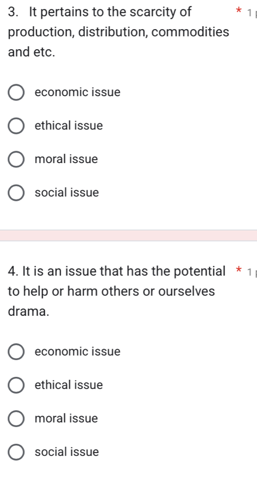 It pertains to the scarcity of * 1 
production, distribution, commodities
and etc.
economic issue
ethical issue
moral issue
social issue
4. It is an issue that has the potential * 1
to help or harm others or ourselves
drama.
economic issue
ethical issue
moral issue
social issue