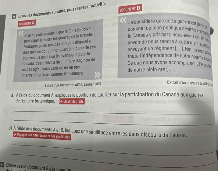 DOCUMENT B 
Lisez les documents suivants, puis réalisez l'activité. 
DOCUMENT A Je considère que cette guerre est juste, 
Si je ne puis admettre que le Canada doive 
comme l'opinion publique désirait vivement 
participer à toutes les guerres de la Grande- 
le Canada y prît part, nous avons cru de not 
Bretagne, je ne suis pas non plus disposé à 
devoir de nous rendre à cette manifestation 
dire qu'il ne doit prendre part à aucune de ces 
envoyant un régiment ( .. ]. Nous avons agi a 
guerres. Le droit que je revendique pour le 
toute l'indépendance de notre pouvoir souve 
Canada, c'est d'être à l'avenir libre d'agir ou de 
Ce que nous avons accompli, nous l'avons far 
ne pas agir, d’intervenir ou de ne pas de notre plein gré [..]. 
intervenir, de faire comme il l'entendra. 
Extrait d'un discours de Wilfrid Laurier, 1897. 
Extraît d'un discours de Wilfrid La 
a) À l'aide du document A, expliquez la position de Laurier sur la participation du Canada aux guerres 
de l’Empire britannique. Établir des faits 
_ 
_ 
_ 
b) À l'aide des documents A et B, indiquez une similitude entre les deux discours de Laurier. 
Dégager des différences et des similitudes 
_ 
_ 
5 Observez le document 6 à la page 118 Il