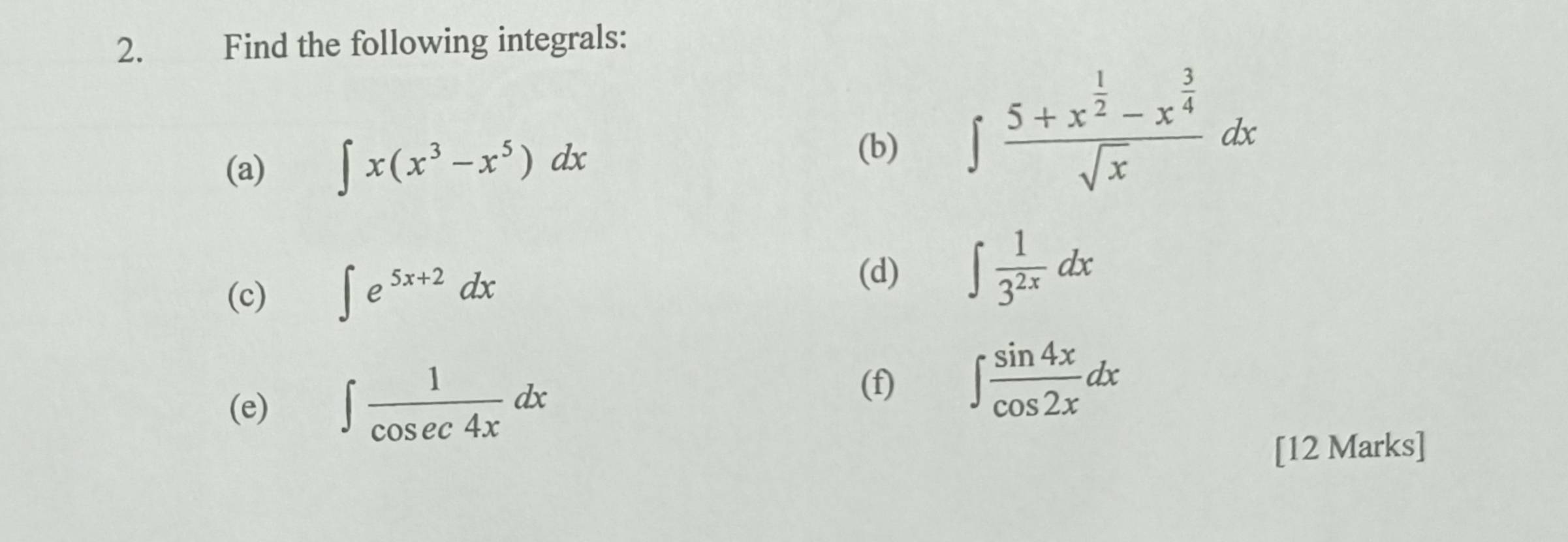 Find the following integrals: 
(a) ∈t x(x^3-x^5)dx
(b) ∈t frac 5+x^(frac 1)2-x^(frac 3)4sqrt(x)dx
(c) ∈t e^(5x+2)dx
(d) ∈t  1/3^(2x) dx
(e) ∈t  1/cos ec4x dx
(f) ∈t  sin 4x/cos 2x dx
[12 Marks]