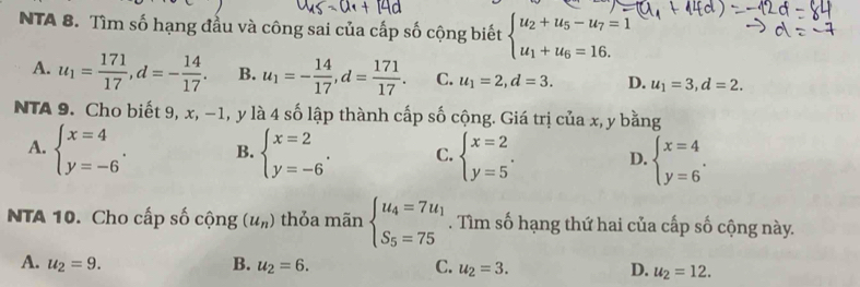 NTA 8. Tìm số hạng đầu và công sai của cấp số cộng biết beginarrayl u_2+u_5-u_7=1 u_1+u_6=16.endarray.
A. u_1= 171/17 , d=- 14/17 . B. u_1=- 14/17 , d= 171/17 . C. u_1=2, d=3. D. u_1=3, d=2. 
NTA 9. Cho biết 9, x, −1, y là 4 số lập thành cấp số cộng. Giá trị của x, y bằng
A. beginarrayl x=4 y=-6endarray.. B. beginarrayl x=2 y=-6endarray.. C. beginarrayl x=2 y=5endarray.. D. beginarrayl x=4 y=6endarray.. 
NTA 10. Cho cấp số cộng (u_n) thỏa mãn beginarrayl u_4=7u_1 S_5=75endarray.. Tìm số hạng thứ hai của cấp số cộng này.
A. u_2=9. B. u_2=6. C. u_2=3. D. u_2=12.