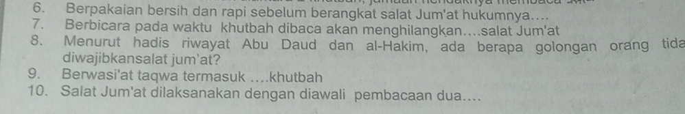 Berpakaian bersih dan rapi sebelum berangkat salat Jum'at hukumnya…. 
7. Berbicara pada waktu khutbah dibaca akan menghilangkan…salat Jum'at 
8. Menurut hadis riwayat Abu Daud dan al-Hakim, ada berapa golongan orang tida 
diwajibkansalat jum'at? 
9. Berwasi'at taqwa termasuk …khutbah 
10. Salat Jum'at dilaksanakan dengan diawali pembacaan dua....