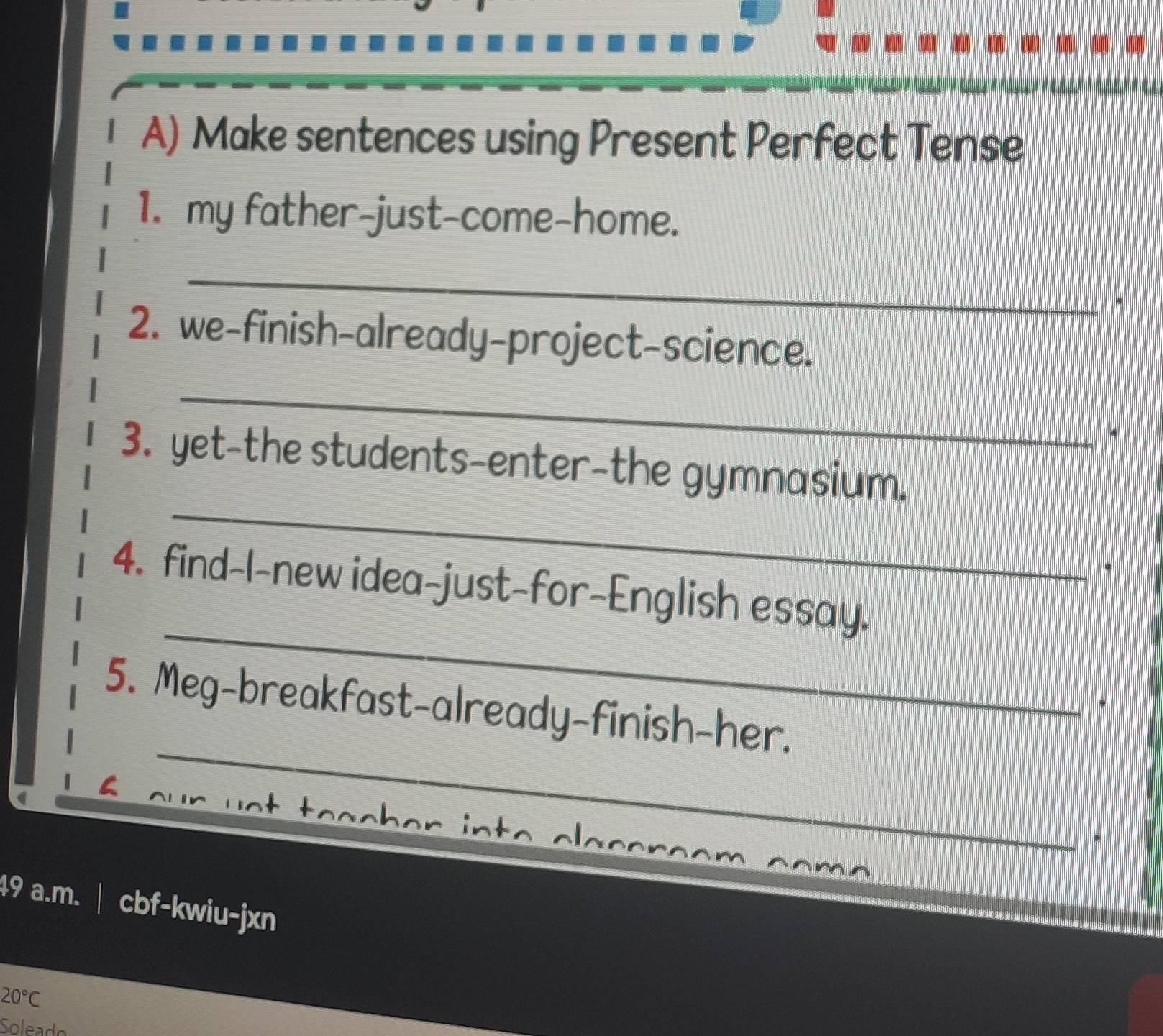 Make sentences using Present Perfect Tense 
1. my father-just-come-home. 
_ 
2. we-finish-already-project-science. 
_ 
* 
_ 
3. yet-the students-enter-the gymnasium. 
_ 
4. find-I-new idea-just-for-English essay. 
_ 
5. Meg-breakfast-already-finish-her. 
* 
. 
49 a.m. | cbf-kwiu-jxn
20°C
So lea d