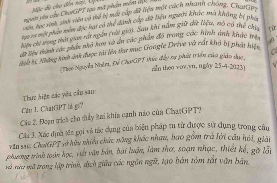 Mặc dù cho đến nay, Upe 
người yêu cầu ChatGPT tạo mã phần mêm đọc h 
viên, học sình, sinh viên có thể bị mất cắp dữ liệu một cách nhanh chóng. ChatGPT 
tạao ra một phần mềm độc hại có thể đánh cắp dữ liệu người khác mà không bị phát 
hiện chỉ trong thời gian rất ngắn (vài giờ). Sau khi nắm giữ dữ liệu, nó có thế chia 
an 
dữ liệu thành các phần nhỏ hơn và ẩn các phần đỏ trong các hình ảnh khác trên Từ 
thiết bị. Những hình ảnh được tài lên thư mục Google Drive và rất khó bị phát hiện. 
(Theo Nguyễn Nhâm, Để ChatGPT thúc đẩy sự phát triển của giảo dục, C 
dẫn theo vov.vn, ngày 25-4-2023) √ 
Thực hiện các yêu cầu sau: 
Câu 1. ChatGPT là gì? 
Câu 2. Đoạn trích cho thầy hai khía cạnh nào của ChatGPT? 
Câu 3. Xác định tên gọi và tác dụng của biện pháp tu từ được sử dụng trong câu 
văn sau: ChatGPT sở hữu nhiều chức năng khác nhau, bao gồm trả lời câu hỏi, giải 
phương trình toán học, viết văn bản, bài luận, làm thơ, soạn nhạc, thiết kế, gỡ lỗi 
và sửa mã trong lập trình, dịch giữa các ngôn ngữ, tạo bản tóm tắt văn bản,