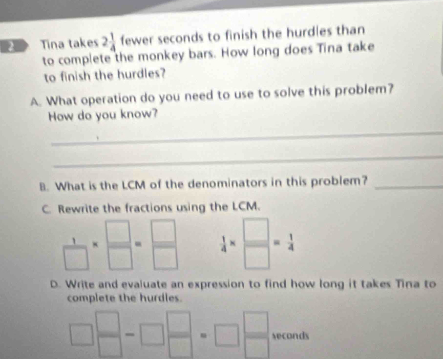 Tina takes 2 1/4  fewer seconds to finish the hurdles than 
to complete the monkey bars. How long does Tina take 
to finish the hurdles? 
A. What operation do you need to use to solve this problem? 
How do you know? 
_ 
_ 
B. What is the LCM of the denominators in this problem?_ 
C. Rewrite the fractions using the LCM.
 1/□  *  □ /□  = □ /□    1/4 *  □ /□  = 1/4 
D. Write and evaluate an expression to find how long it takes Tina to 
complete the hurdles.
□^(□)-□^(□)=□^(□) seconds