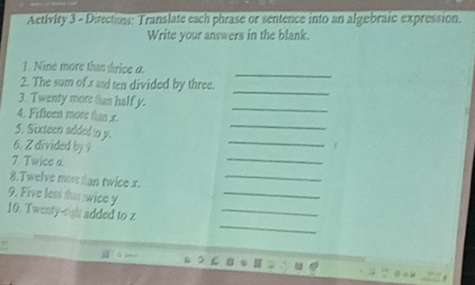 Activity 3 - Directions: Translate each phrase or sentence into an algebraic expression. 
Write your answers in the blank. 
_ 
1. Nine more than thrice a. 
2. The sum of x asd ten divided by three. 
_ 
3. Twenty more han half y. 
_ 
4. Fifteen more tan x. 
_ 
5. Sixteen added to y. 
_ 
6. Z divided by 9
7. Twice a. 
_ 
8.Twelve mor tan twice x. 
_ 
_ 
9. Five less tha wice y
_ 
_ 
10. Twenty-eigh added to z