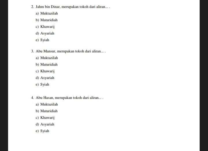 Jahm bin Dinar, merupakan tokoh dari aliran... .
a) Muktazilah
b) Maturidiah
c) Khawarij
d) Asyariah
e) Syiah
3. Abu Mansur, merupakan tokoh dari aliran... .
a) Muktazilah
b) Maturidiah
c) Khawarij
d) Asyariah
e) Syiah
4. Abu Hasan, merupakan tokoh dari aliran... .
a) Muktazilah
b) Maturidiah
c) Khawarij
d) Asyariah
e) Syiah