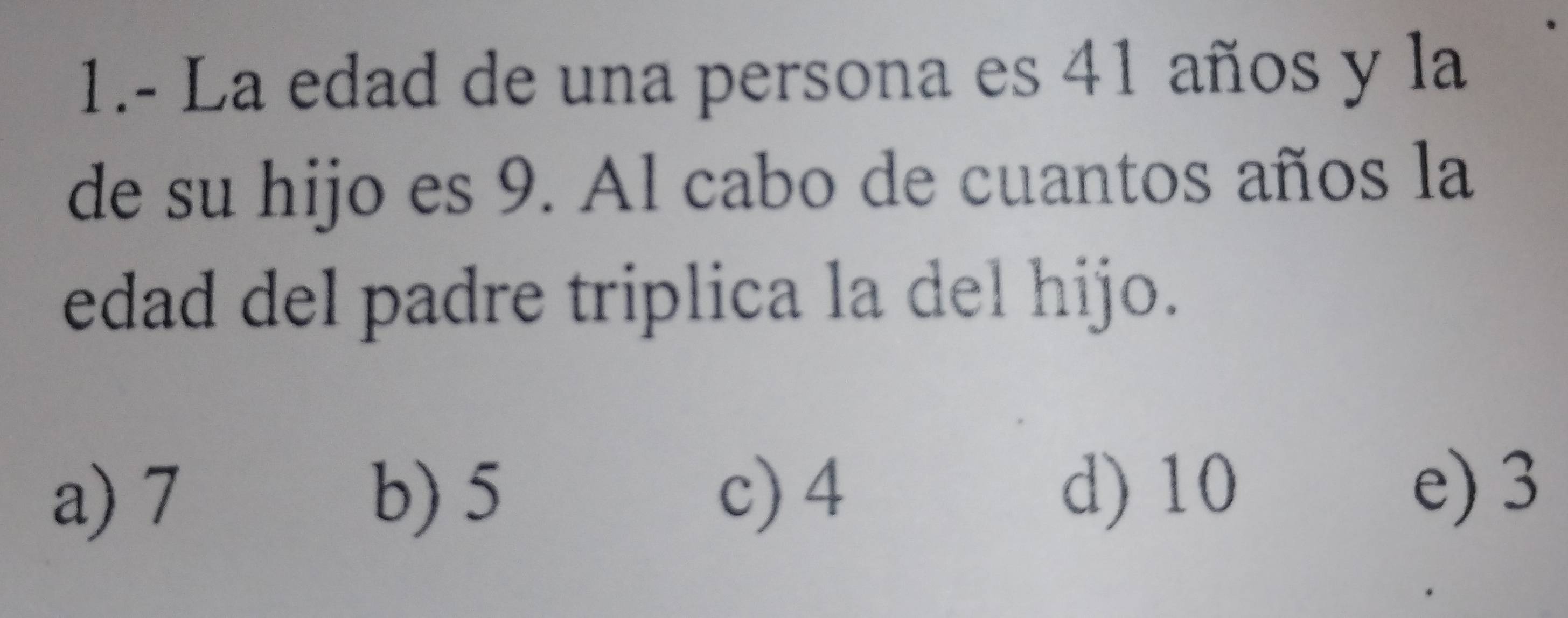 1.- La edad de una persona es 41 años y la
de su hijo es 9. Al cabo de cuantos años la
edad del padre triplica la del hijo.
a) 7 b) 5 c) 4 d) 10
e) 3