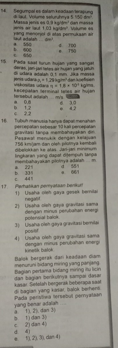 Segumpal es dalam keadaan terapung
di laut. Volume seluruhnya 5.150dm^3
Massa jenis es 0,9kg/dm^3 dan massa
jenis air laut 1,03kg/dm^3 Volume es
yang menonjol di atas permukaan air
laut adalah ... dm^3.
a 550 d 700
b 600 e 750
c. 650
15. Pada saat turun hujan yang sangat
deras, jari-jari tetes air hujan yang jatuh
di udara adalah 0.1 mm Jika massa
jenis udara rho _f=1,29kg/m^3 dan koefisien
viskositas udara eta =1.8* 10^(-5) kg/ms,
kecepatan terminal tetes air hujan
tersebut adalah m/s nors
a⩽ 0,8 d 3,0
b. 1,2 e 4,2
c. 2,2
16. Tubuh manusia hanya dapat menahan
percepatan sebesar 10 kali percepatan
gravitasi tanpa membahayakan diri.
Pesawat menukik dengan kelajuan
756 km/jam dan oleh pilotnya kembali
dibelokkan ke atas. Jari-jari minimum
lingkaran yang dapat ditempuh tanpa
membahayakan pilotnya adalah ... m
a 221 d 551
b. 331 e 661
c 441
17. Perhatikan pernyataan berikut!
1) Usaha oleh gaya gesek bernilai
negatif
2) Usaha oleh gaya gravitasi sama
dengan minus perubahan energi
potensial balok.
3) Usaha oleh gaya gravitasi bernilai
positif.
4) Usaha oleh gaya gravitasi sama
dengan minus perubahan energi
kinetik balok.
Balok bergerak dari keadaan diam
menuruni bidang miring yang panjang.
Bagian pertama bidang miring itu licin
dan bagian berikutnya sampai dasar
kasar. Setelah bergerak beberapa saat
di bagian yang kasar, balok berhenti.
Pada peristiwa tersebut pernyataan
yang benar adalah ....
a 1), 2), dan 3)
b. 1) dan 3)
c. 2) dan 4)
d. 4)
e. 1), 2), 3), dan 4)